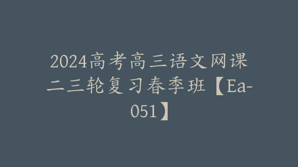 2024高考高三语文网课二三轮复习春季班【Ea-051】