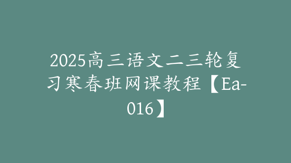 2025高三语文二三轮复习寒春班网课教程【Ea-016】