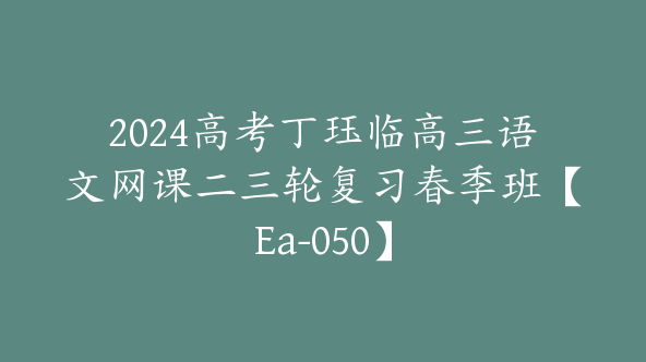 2024高考丁珏临高三语文网课二三轮复习春季班【Ea-050】