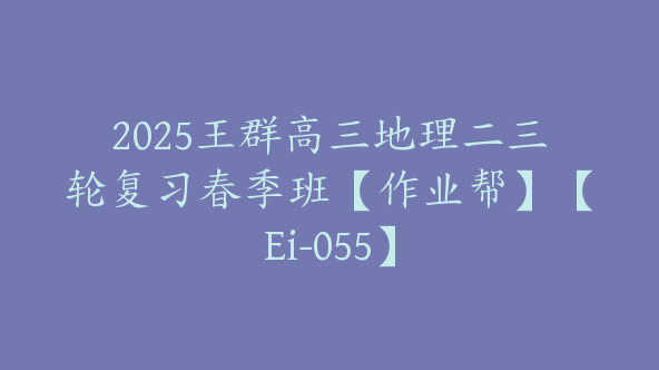 2025王群高三地理二三轮复习春季班【作业帮】【Ei-055】