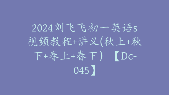 2024刘飞飞初一英语s视频教程+讲义(秋上+秋下+春上+春下）【Dc-045】