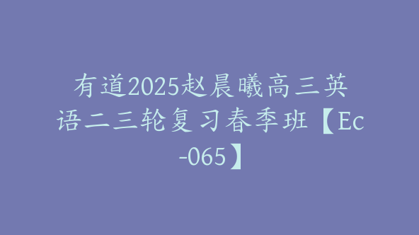 有道2025赵晨曦高三英语二三轮复习春季班【Ec-065】