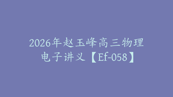 2026年赵玉峰高三物理电子讲义【Ef-058】