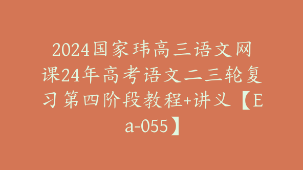 2024国家玮高三语文网课24年高考语文二三轮复习第四阶段教程+讲义【Ea-055】