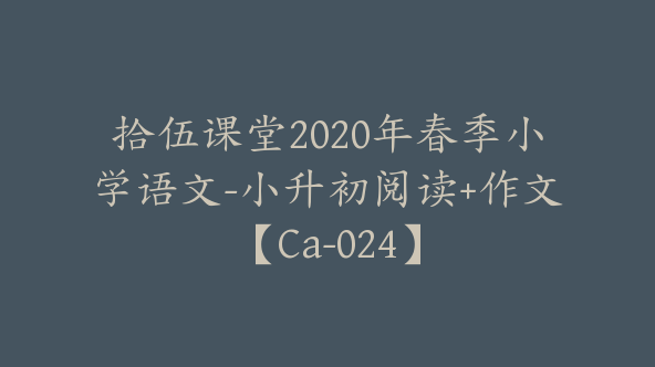 拾伍课堂2020年春季小学语文-小升初阅读+作文【Ca-024】