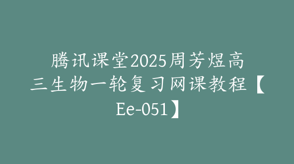 腾讯课堂2025周芳煜高三生物一轮复习网课教程【Ee-051】