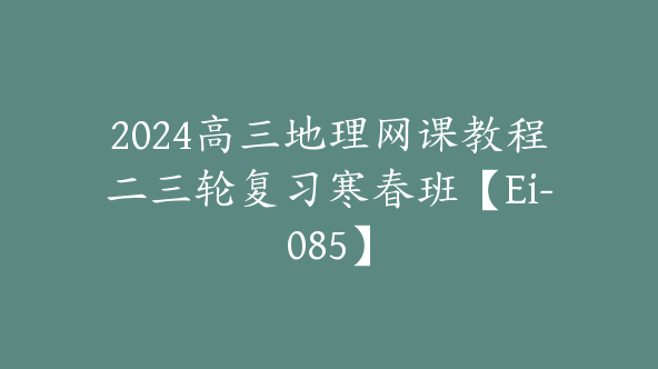 2024高三地理网课教程二三轮复习寒春班【Ei-085】
