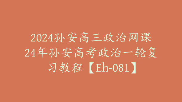 2024孙安高三政治网课24年孙安高考政治一轮复习教程【Eh-081】
