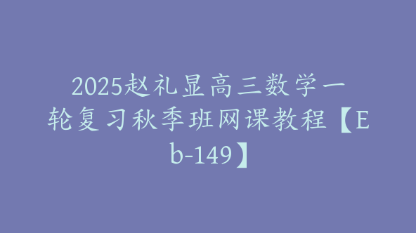2025赵礼显高三数学一轮复习秋季班网课教程【Eb-149】