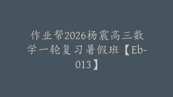 作业帮2026杨震高三数学一轮复习暑假班【Eb-013】