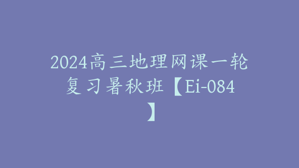 2024高三地理网课一轮复习暑秋班【Ei-084】