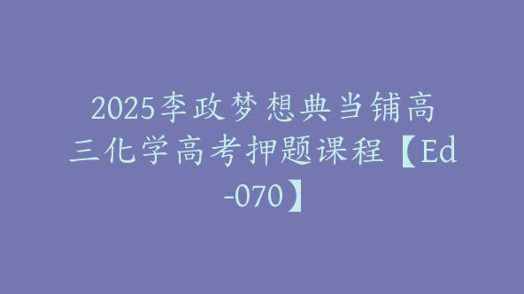 2025李政梦想典当铺高三化学高考押题课程【Ed-070】