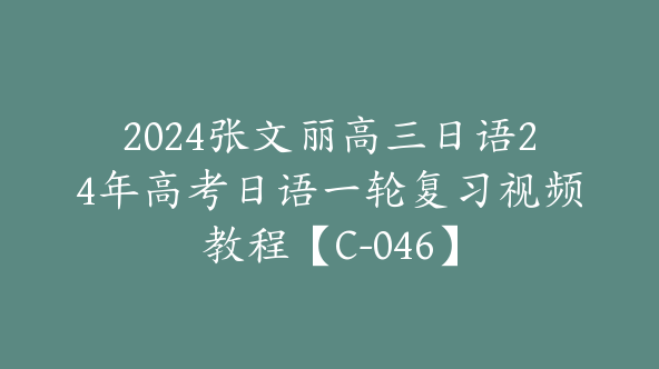 2024张文丽高三日语24年高考日语一轮复习视频教程【C-046】