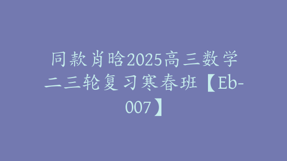 同款肖晗2025高三数学二三轮复习寒春班【Eb-007】