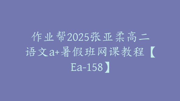 作业帮2025张亚柔高二语文a+暑假班网课教程【Ea-158】
