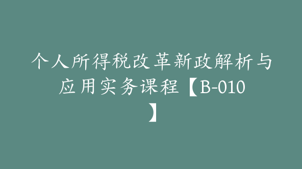 个人所得税改革新政解析与应用实务课程【B-010】