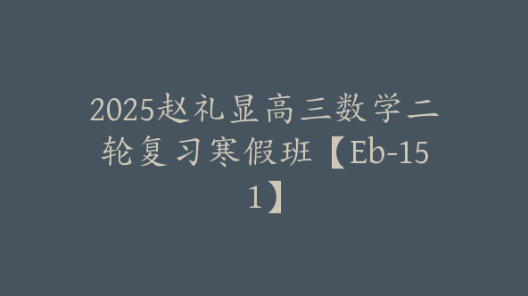 2025赵礼显高三数学二轮复习寒假班【Eb-151】