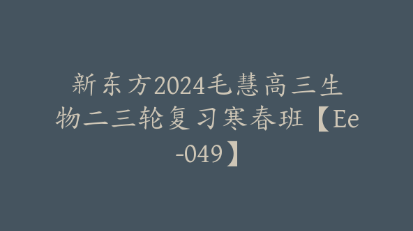 新东方2024毛慧高三生物二三轮复习寒春班【Ee-049】
