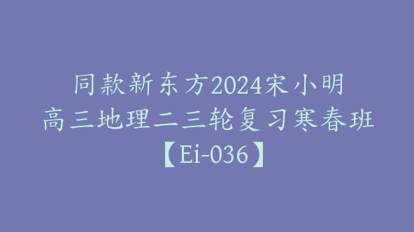 同款新东方2024宋小明高三地理二三轮复习寒春班【Ei-036】