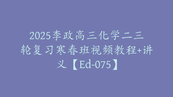 2025李政高三化学二三轮复习寒春班视频教程+讲义【Ed-075】