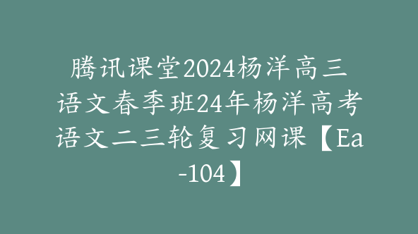 腾讯课堂2024杨洋高三语文春季班24年杨洋高考语文二三轮复习网课【Ea-104】