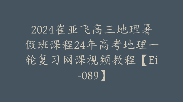 2024崔亚飞高三地理暑假班课程24年高考地理一轮复习网课视频教程【Ei-089】