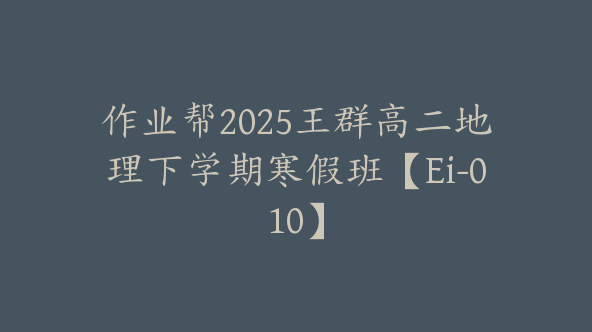作业帮2025王群高二地理下学期寒假班【Ei-010】