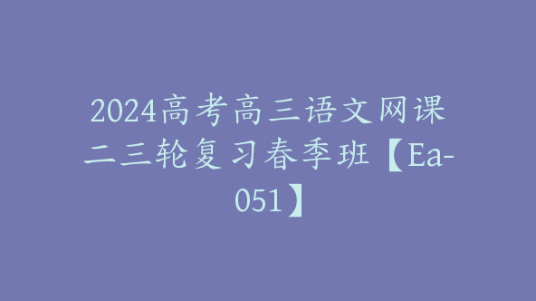 2024高考高三语文网课二三轮复习春季班【Ea-051】