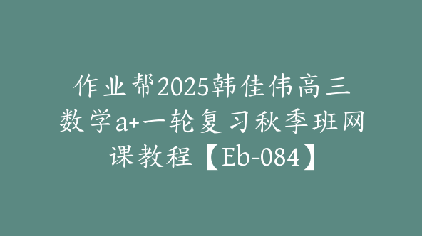 作业帮2025韩佳伟高三数学a+一轮复习秋季班网课教程【Eb-084】