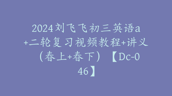 2024刘飞飞初三英语a+二轮复习视频教程+讲义（春上+春下）【Dc-046】