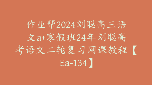 作业帮2024刘聪高三语文a+寒假班24年刘聪高考语文二轮复习网课教程【Ea-134】