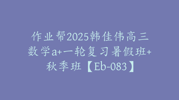 作业帮2025韩佳伟高三数学a+一轮复习暑假班+秋季班【Eb-083】