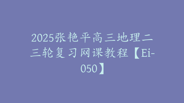 2025张艳平高三地理二三轮复习网课教程【Ei-050】