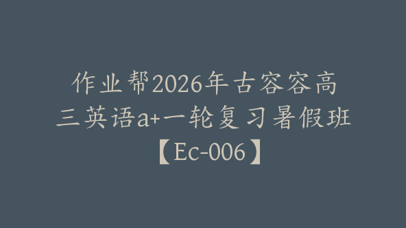 作业帮2026年古容容高三英语a+一轮复习暑假班【Ec-006】