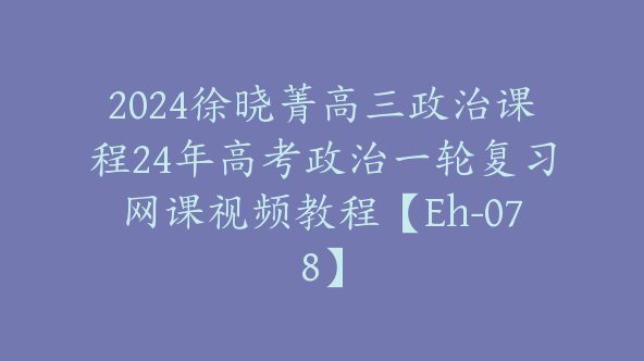 2024徐晓菁高三政治课程24年高考政治一轮复习网课视频教程【Eh-078】