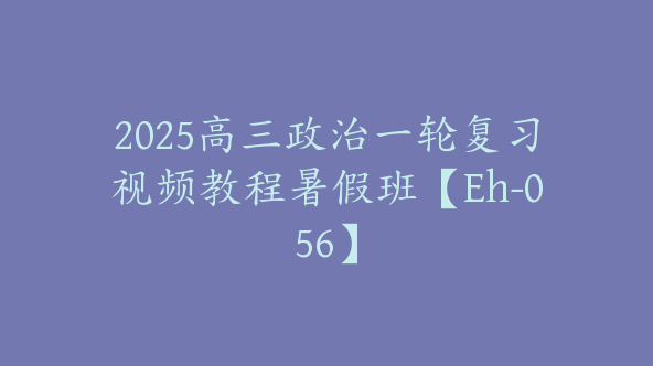 2025高三政治一轮复习视频教程暑假班【Eh-056】
