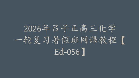 2026年吕子正高三化学一轮复习暑假班网课教程【Ed-056】
