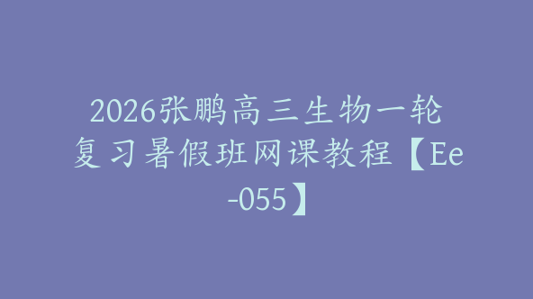 2026张鹏高三生物一轮复习暑假班网课教程【Ee-055】
