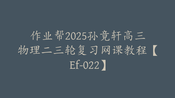 作业帮2025孙竟轩高三物理二三轮复习网课教程【Ef-022】
