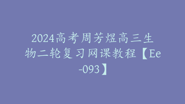 2024高考周芳煜高三生物二轮复习网课教程【Ee-093】