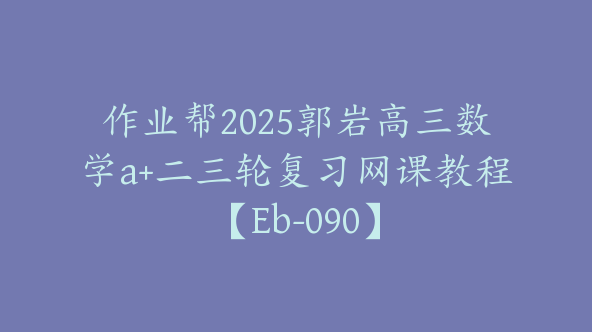 作业帮2025郭岩高三数学a+二三轮复习网课教程【Eb-090】